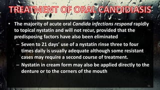 • The majority of acute oral Candida infections respond rapidly
to topical nystatin and will not recur, provided that the
predisposing factors have also been eliminated
– Seven to 21 days’ use of a nystatin rinse three to four
times daily is usually adequate although some resistant
cases may require a second course of treatment.
– Nystatin in cream form may also be applied directly to the
denture or to the corners of the mouth
51
 