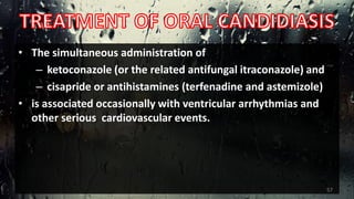 • The simultaneous administration of
– ketoconazole (or the related antifungal itraconazole) and
– cisapride or antihistamines (terfenadine and astemizole)
• is associated occasionally with ventricular arrhythmias and
other serious cardiovascular events.
57
 
