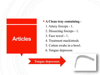 Articles
 A Clean tray containing -
1. Artery forceps - 1.
2. Dissecting forceps - 1.
3. Face towel - 1.
4. Treatment mackintosh.
5. Cotton swabs in a bowl.
6. Tongue depressor.
Tongue depressor.
 