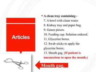 Articles
 A clean tray containing -
7. A bowl with clean water.
8. Kidney tray and paper bag.
9. Gauze pieces.
10. Feeding cup. Solution ordered.
11. Glycerine borax.
12. Swab sticks to apply the
glycerine borax.
13. Mouth gag. (If patient is
unconscious to open the mouth.)
Mouth gag.
 