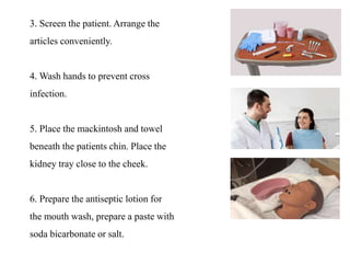 3. Screen the patient. Arrange the
articles conveniently.
4. Wash hands to prevent cross
infection.
5. Place the mackintosh and towel
beneath the patients chin. Place the
kidney tray close to the cheek.
6. Prepare the antiseptic lotion for
the mouth wash, prepare a paste with
soda bicarbonate or salt.
 