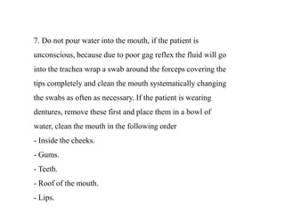 7. Do not pour water into the mouth, if the patient is
unconscious, because due to poor gag reflex the fluid will go
into the trachea wrap a swab around the forceps covering the
tips completely and clean the mouth systematically changing
the swabs as often as necessary. If the patient is wearing
dentures, remove these first and place them in a bowl of
water, clean the mouth in the following order
- Inside the cheeks.
- Gums.
- Teeth.
- Roof of the mouth.
- Lips.
 