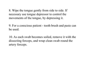 8. Wipe the tongue gently from side to side. If
necessary use tongue depressor to control the
movements of the tongue, by depressing it.
9. For a conscious patient - tooth brush and paste can
be used.
10. As each swab becomes soiled, remove it with the
dissecting forceps, and wrap clean swab round the
artery forceps.
 