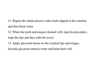 11. Repeat the whole process with swabs dipped in the solution
and then fresh water.
12. When the teeth and tongue cleaned well, stop the procedure,
wipe the lips and face with the towel.
13. Apply glycerine borax on the cracked lips and tongue,
because glycerine attracts water and heep them soft.
 