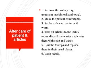 After care of
patient &
articles
 1. Remove the kidney tray,
treatment mackintosh and towel.
2. Make the patient comfortable.
3. Replace cleaned dentures if
worn.
4. Take all articles to the utility
room, discard the wastes and clean
them with soap and water.
5. Boil the forceps and replace
them in their usual places.
6. Wash hands.
 