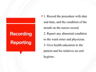 Recording
Reporting
 1. Record the procedure with date
and time, and the condition of the
mouth on the nurses record.
2. Report any abnormal condition
to the ward sister and physician.
3. Give health education to the
patient and his relatives on oral
hygiene.
 