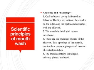 Scientific
principles
of mouth
wash
 Anatomy and Physiology -
1. Oral or buccal cavity is formed as
follows - The lips are in front, the cheeks
on the sides, and the back communicates
with the pharynx.
2. The mouth is lined with mucus
membrane.
3. There are six openings opened in the
pharynx. Two openings of the nostrils,
one trachea, one oesophagus and two are
of eustachian tubes.
4. The mouth contains the tongue,
salivary glands, and teeth.
 