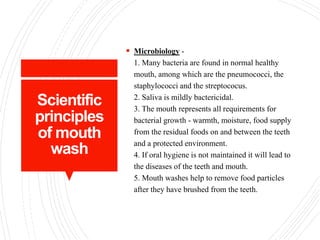 Scientific
principles
of mouth
wash
 Microbiology -
1. Many bacteria are found in normal healthy
mouth, among which are the pneumococci, the
staphylococci and the streptococus.
2. Saliva is mildly bactericidal.
3. The mouth represents all requirements for
bacterial growth - warmth, moisture, food supply
from the residual foods on and between the teeth
and a protected environment.
4. If oral hygiene is not maintained it will lead to
the diseases of the teeth and mouth.
5. Mouth washes help to remove food particles
after they have brushed from the teeth.
 