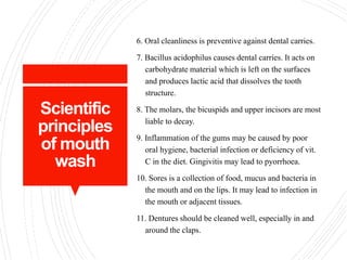 Scientific
principles
of mouth
wash
6. Oral cleanliness is preventive against dental carries.
7. Bacillus acidophilus causes dental carries. It acts on
carbohydrate material which is left on the surfaces
and produces lactic acid that dissolves the tooth
structure.
8. The molars, the bicuspids and upper incisors are most
liable to decay.
9. Inflammation of the gums may be caused by poor
oral hygiene, bacterial infection or deficiency of vit.
C in the diet. Gingivitis may lead to pyorrhoea.
10. Sores is a collection of food, mucus and bacteria in
the mouth and on the lips. It may lead to infection in
the mouth or adjacent tissues.
11. Dentures should be cleaned well, especially in and
around the claps.
 