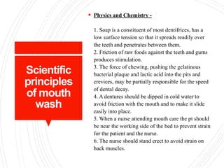 Scientific
principles
of mouth
wash
 Physics and Chemistry -
1. Soap is a constituent of most dentifrices, has a
low surface tension so that it spreads readily over
the teeth and penetrates between them.
2. Friction of raw foods against the teeth and gums
produces stimulation.
3. The force of chewing, pushing the gelatinous
bacterial plaque and lactic acid into the pits and
crevices, may be partially responsible for the speed
of dental decay.
4. A dentures should be dipped in cold water to
avoid friction with the mouth and to make it slide
easily into place.
5. When a nurse attending mouth care the pt should
be near the working side of the bed to prevent strain
for the patient and the nurse.
6. The nurse should stand erect to avoid strain on
back muscles.
 