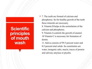 Scientific
principles
of mouth
wash
 7. The teeth are formed of calcium and
phosphorus. So for healthy growth of the teeth
these minerals are necessary.
8. Vitamin D helps in the assimilation of the
calcium and phosphorus.
9. Vitamin A controls the growth of enamel.
10 Vitamin C is necessary for formation of
dentin.
11. Saliva consists of 99.5 percent water and
0.5 percent total solids. Its constitutnts are
water, inorganic salts, mucin, traces of protein
and salivary amylase or ptyalin.
 