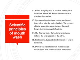 Scientific
principles
of mouth
wash
12. Saliva is slightly acid in reaction and its pH is
between 6.35 to 6.85. Sweets increase the acid
reaction of the saliva.
13. Tartar consists of mineral matter precipitated
from saliva mixed with food debris. The pressure
of tartar against the gums irritates them and
lowers their resistances to bacteria.
14. The flourine limits the bacterial activity and
reduces the acid reaction of the saliva.
15. Synthetic vit. K retards the formation of acid in
the mouth.
16. Dentifrices clean the mouth by mechanical
action rather than chemical action on bacteria.
 