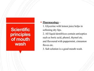 Scientific
principles
of mouth
wash
 Pharmacology -
1. Glycerine with lemon juice helps in
softening dry lips.
2. All liquid dentifrices contain antiseptics
such as boric acid, phenol, thymol etc.
and flavoured with pappermint, cinnamon
floves etc.
3. Salt solution is a good mouth wash.
 