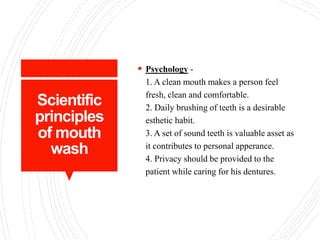 Scientific
principles
of mouth
wash
 Psychology -
1. A clean mouth makes a person feel
fresh, clean and comfortable.
2. Daily brushing of teeth is a desirable
esthetic habit.
3. A set of sound teeth is valuable asset as
it contributes to personal apperance.
4. Privacy should be provided to the
patient while caring for his dentures.
 