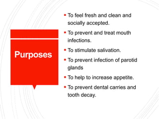 Purposes
 To feel fresh and clean and
socially accepted.
 To prevent and treat mouth
infections.
 To stimulate salivation.
 To prevent infection of parotid
glands
 To help to increase appetite.
 To prevent dental carries and
tooth decay.
 
