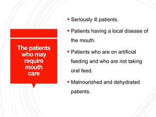 The patients
who may
require
mouth
care
 Seriously ill patients.
 Patients having a local disease of
the mouth.
 Patients who are on artificial
feeding and who are not taking
oral feed.
 Malnourished and dehydrated
patients.
 