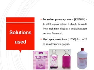 Solutions
used
 Potassium permanganate - [KMNO4] -
1: 5000. a pink colour. It should be made
fresh each time. Used as a oxidizing agent
to clean the mouth.
 Hydrogen peroxoide - [H2O2] 5 cc to 20
cc as a deodorizing agent.
 