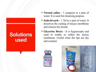 Solutions
used
 Normal saline - 1 teaspoon to a pint of
water. It is used for cleansing purpose.
 Soda-bi-carb - 1 Tsf to a pint of water. It
dissolves the coating of mucus membrane
and cleanse the mouth.
 Glycerine Borax - It is hygroscopic and
used to soothe or soften the mucus
membrane. Useful when the lips are dry
and cracked.
 