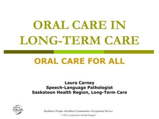 ORAL CARE IN
LONG-TERM CARE
ORAL CARE FOR ALL
Laura Carney
Speech-Language Pathologist
Saskatoon Health Region, Long-Term Care

Healthiest People~Healthiest Communities~Exceptional Service
© 2010, Saskatoon Health Region

 