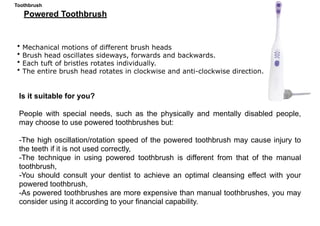 • Mechanical motions of different brush heads
• Brush head oscillates sideways, forwards and backwards.
• Each tuft of bristles rotates individually.
• The entire brush head rotates in clockwise and anti-clockwise direction.
Is it suitable for you?
People with special needs, such as the physically and mentally disabled people,
may choose to use powered toothbrushes but:
-The high oscillation/rotation speed of the powered toothbrush may cause injury to
the teeth if it is not used correctly,
-The technique in using powered toothbrush is different from that of the manual
toothbrush,
-You should consult your dentist to achieve an optimal cleansing effect with your
powered toothbrush,
-As powered toothbrushes are more expensive than manual toothbrushes, you may
consider using it according to your financial capability.
Powered Toothbrush
Toothbrush
 