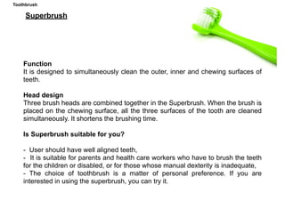 Function
It is designed to simultaneously clean the outer, inner and chewing surfaces of
teeth.
Head design
Three brush heads are combined together in the Superbrush. When the brush is
placed on the chewing surface, all the three surfaces of the tooth are cleaned
simultaneously. It shortens the brushing time.
Is Superbrush suitable for you?
- User should have well aligned teeth,
- It is suitable for parents and health care workers who have to brush the teeth
for the children or disabled, or for those whose manual dexterity is inadequate,
- The choice of toothbrush is a matter of personal preference. If you are
interested in using the superbrush, you can try it.
Superbrush
Toothbrush
 