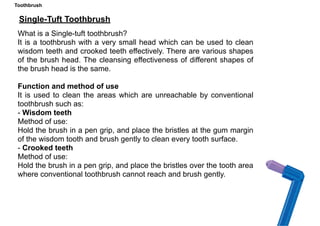 Toothbrush
Single-Tuft Toothbrush
What is a Single-tuft toothbrush?
It is a toothbrush with a very small head which can be used to clean
wisdom teeth and crooked teeth effectively. There are various shapes
of the brush head. The cleansing effectiveness of different shapes of
the brush head is the same.
Function and method of use
It is used to clean the areas which are unreachable by conventional
toothbrush such as:
- Wisdom teeth
Method of use:
Hold the brush in a pen grip, and place the bristles at the gum margin
of the wisdom tooth and brush gently to clean every tooth surface.
- Crooked teeth
Method of use:
Hold the brush in a pen grip, and place the bristles over the tooth area
where conventional toothbrush cannot reach and brush gently.
Toothbrush
 