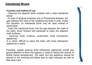 Interdental Brush
Function and method of use
- Cleaning the adjacent tooth surfaces with a wide interdental
space.
- In case of gingival recession due to Periodontal Disease, the
gap between the roots of the neighbouring teeth is wide. Under
this situation, an interdental brush may be used instead of
dental floss.
- Insert the interdental brush into the gap between the roots of
the teeth, brush forward and backward to clean the adjacent
tooth surfaces.
- Cleaning tooth surfaces underneath fixed orthodontic
appliances.
It is rather difficult to clean the teeth with fixed orthodontic
appliances in place.
Therefore, people wearing fixed orthodontic appliances should pay
special attention to their oral hygiene in order to reduce the chance of
Dental Caries development. The teeth and the appliance should be
cleaned in the morning and before bed at night everyday as well as
after each meal.
 