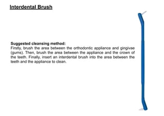 Interdental Brush
Suggested cleansing method:
Firstly, brush the area between the orthodontic appliance and gingivae
(gums). Then, brush the area between the appliance and the crown of
the teeth. Finally, insert an interdental brush into the area between the
teeth and the appliance to clean.
 
