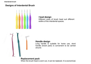 Interdental brush
Head design
Different sizes of brush head suit different
widths of the interdental spaces.
Designs of Interdental Brush
Handle design
Long handle is suitable for home use, short
handle (travel pack) is convenient to be carried
around.
Replacement pack
When the brush head is worn out, it can be replaced. It is economical.
 
