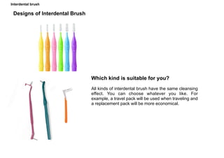 Interdental brush
Designs of Interdental Brush
Which kind is suitable for you?
All kinds of interdental brush have the same cleansing
effect. You can choose whatever you like. For
example, a travel pack will be used when traveling and
a replacement pack will be more economical.
 