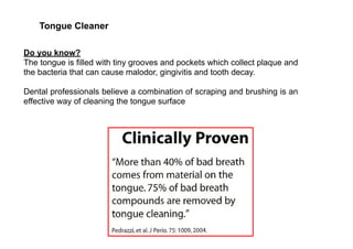 Tongue Cleaner
Do you know?
The tongue is filled with tiny grooves and pockets which collect plaque and
the bacteria that can cause malodor, gingivitis and tooth decay.
Dental professionals believe a combination of scraping and brushing is an
effective way of cleaning the tongue surface
 