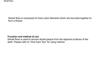 Dental floss is composed of many nylon filaments which are bounded together to
form a thread.
Function and method of use
Dental floss is used to remove dental plaque from the adjacent surfaces of the
teeth. Please refer to “Oral Care Tips” for using method.
Dental Floss
 