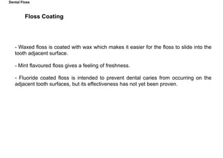 - Waxed floss is coated with wax which makes it easier for the floss to slide into the
tooth adjacent surface.
- Mint flavoured floss gives a feeling of freshness.
- Fluoride coated floss is intended to prevent dental caries from occurring on the
adjacent tooth surfaces, but its effectiveness has not yet been proven.
Floss Coating
Dental Floss
 