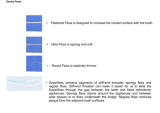 Shape of Floss
Flattened Floss is designed to increase the contact surface with the tooth.
Ultra Floss is spongy and soft.
Round Floss is relatively thinner.
Superfloss contains segments of stiff-end threader, spongy floss and
regular floss. Stiff-end threader can make it easier for us to slide the
Superfloss through the gap between the teeth and fixed orthodontic
appliances. Spongy floss cleans around the appliances and between
wide spaces or to floss underneath the bridge. Regular floss removes
plaque from the adjacent tooth surfaces.
Dental Floss
 