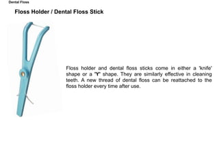 Floss Holder / Dental Floss Stick
Floss holder and dental floss sticks come in either a 'knife'
shape or a 'Y' shape. They are similarly effective in cleaning
teeth. A new thread of dental floss can be reattached to the
floss holder every time after use.
Dental Floss
 