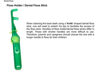 Floss Holder / Dental Floss Stick
When cleaning the back teeth using a 'knife' shaped dental floss
stick, one will need to stretch his lips to facilitate the access of
the floss stick. Handles of floss holder/dental floss sticks differ in
length. Those with shorter handles are more difficult to use.
Therefore, parents and caregivers should choose the one with a
longer handle to floss for their children.
Dental Floss
 