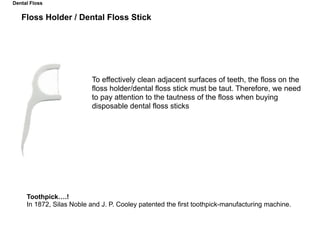 To effectively clean adjacent surfaces of teeth, the floss on the
floss holder/dental floss stick must be taut. Therefore, we need
to pay attention to the tautness of the floss when buying
disposable dental floss sticks
Toothpick….!
In 1872, Silas Noble and J. P. Cooley patented the first toothpick-manufacturing machine.
Dental Floss
Floss Holder / Dental Floss Stick
 