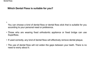 Which Dental Floss is suitable for you?
•
You can choose a kind of dental floss or dental floss stick that is suitable for you
according to your personal need or preference.
• Those who are wearing fixed orthodontic appliance or fixed bridge can use
Superfloss.
• If used correctly, any kind of dental floss will effectively remove dental plaque.
• The use of dental floss will not widen the gaps between your teeth. There is no
need to worry about it.
Dental Floss
 