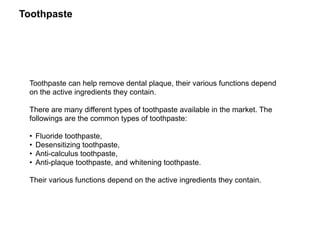 Toothpaste
Toothpaste can help remove dental plaque, their various functions depend
on the active ingredients they contain.
There are many different types of toothpaste available in the market. The
followings are the common types of toothpaste:
• Fluoride toothpaste,
• Desensitizing toothpaste,
• Anti-calculus toothpaste,
• Anti-plaque toothpaste, and whitening toothpaste.
Their various functions depend on the active ingredients they contain.
 