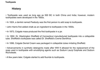 Toothpaste
History
• Toothpaste was used as long ago as 500 BC in both China and India; however, modern
toothpastes were developed in the 1800s.
• In 1824, a dentist named Peabody was the first person to add soap to toothpaste.
• John Harris first added chalk as an ingredient to toothpaste in the 1850s.
• In 1873, Colgate mass-produced the first toothpaste in a jar.
• In 1892, Dr. Washington Sheffield of Connecticut manufactured toothpaste into a collapsible
tube. Sheffield's toothpaste was called Dr. Sheffield's Creme Dentifrice.
• In 1896, Colgate Dental Cream was packaged in collapsible tubes imitating Sheffield.
• Advancements in synthetic detergents made after WW II allowed for the replacement of the
soap used in toothpaste with emulsifying agents such as Sodium Lauryl Sulphate and Sodium
Ricinoleate.
• A few years later, Colgate started to add fluoride to toothpaste.
Toothpaste
 