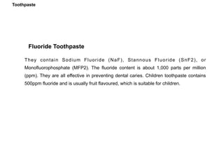 They contain Sodium Fluoride (NaF), Stannous Fluoride (SnF2), or
Monofluorophosphate (MFP2). The fluoride content is about 1,000 parts per million
(ppm). They are all effective in preventing dental caries. Children toothpaste contains
500ppm fluoride and is usually fruit flavoured, which is suitable for children.
Fluoride Toothpaste
Toothpaste
 