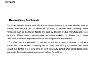 Desensitizing Toothpaste
The active ingredients help seal off the microtubules inside the exposed dentine (such as
exposed root surface due to toothbrush abrasion) to reduce tooth sensitivity. Active
ingredients such as Potassium Nitrate are used by different product manufacturers. There
are many different types of desensitizing toothpastes marketed by different brand names.
Their various functions depend on different active ingredients they contain.
Therefore, you are advised to consult the dentist and undergo a thorough check-up to
explore the cause of tooth sensitivity before using desensitizing toothpaste. You should
consult the dentist if the symptoms of tooth sensitivity persist after using desensitizing
toothpaste. Desensitizing toothpaste is not suitable for children.
Toothpaste
 