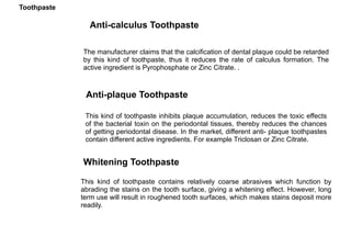 The manufacturer claims that the calcification of dental plaque could be retarded
by this kind of toothpaste, thus it reduces the rate of calculus formation. The
active ingredient is Pyrophosphate or Zinc Citrate. .
Anti-calculus Toothpaste
Anti-plaque Toothpaste
This kind of toothpaste inhibits plaque accumulation, reduces the toxic effects
of the bacterial toxin on the periodontal tissues, thereby reduces the chances
of getting periodontal disease. In the market, different anti- plaque toothpastes
contain different active ingredients. For example Triclosan or Zinc Citrate.
Whitening Toothpaste
This kind of toothpaste contains relatively coarse abrasives which function by
abrading the stains on the tooth surface, giving a whitening effect. However, long
term use will result in roughened tooth surfaces, which makes stains deposit more
readily.
Toothpaste
 