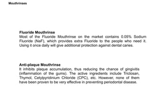 Fluoride Mouthrinse
Most of the Fluoride Mouthrinse on the market contains 0.05% Sodium
Fluoride (NaF), which provides extra Fluoride to the people who need it.
Using it once daily will give additional protection against dental caries.
Anti-plaque Mouthrinse
It inhibits plaque accumulation, thus reducing the chance of gingivitis
(inflammation of the gums). The active ingredients include Triclosan,
Thymol, Cetylpyridinium Chloride (CPC), etc. However, none of them
have been proven to be very effective in preventing periodontal disease.
Mouthrinses
 