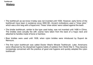 Toothbrush
History
• The toothbrush as we know it today was not invented until 1938. However, early forms of the
toothbrush have been in existence since 3000 BC. Ancient civilizations used a "chew stick,"
which was a thin twig with a frayed end. These 'chew sticks' were rubbed against the teeth.
• The bristle toothbrush, similar to the type used today, was not invented until 1498 in China.
The bristles were actually the stiff, coarse hairs taken from the back of a hog's neck and
attached to handles made of bone or bamboo.
• Boar bristles were used until 1938, when nylon bristles were introduced by Dupont de
Nemours.
• The first nylon toothbrush was called Doctor West's Miracle Toothbrush. Later, Americans
were influenced by the disciplined hygiene habits of soldiers from World War II. They became
increasingly concerned with the practice of good oral hygiene and quickly adopted the nylon
toothbrush.
 