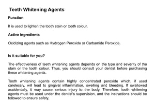 Teeth Whitening Agents
Function
It is used to lighten the tooth stain or tooth colour.
Active ingredients
Oxidizing agents such as Hydrogen Peroxide or Carbamide Peroxide.
Is it suitable for you?
The effectiveness of teeth whitening agents depends on the type and severity of the
stain or the tooth colour. Thus, you should consult your dentist before purchasing
these whitening agents.
Tooth whitening agents contain highly concentrated peroxide which, if used
carelessly, will lead to gingival inflammation, swelling and bleeding. If swallowed
accidentally, it may cause serious injury to the body. Therefore, tooth whitening
agents must be used under the dentist's supervision, and the instructions should be
followed to ensure safety.
 