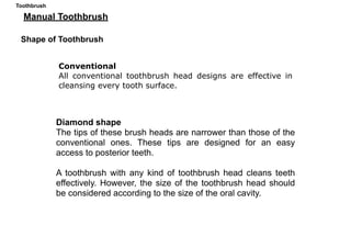 Manual Toothbrush
Conventional
All conventional toothbrush head designs are effective in
cleansing every tooth surface.
Shape of Toothbrush
Diamond shape
The tips of these brush heads are narrower than those of the
conventional ones. These tips are designed for an easy
access to posterior teeth.
A toothbrush with any kind of toothbrush head cleans teeth
effectively. However, the size of the toothbrush head should
be considered according to the size of the oral cavity.
Toothbrush
 