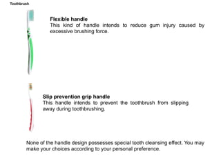 Manual toothbrush
Handle designFlexible handle
This kind of handle intends to reduce gum injury caused by
excessive brushing force.
Slip prevention grip handle
This handle intends to prevent the toothbrush from slipping
away during toothbrushing.
None of the handle design possesses special tooth cleansing effect. You may
make your choices according to your personal preference.
Toothbrush
 