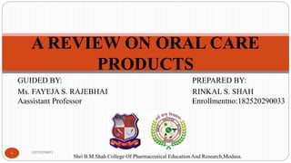 GUIDED BY: PREPARED BY:
Ms. FAYEJA S. RAJEBHAI RINKAL S. SHAH
Aassistant Professor Enrollmentno:182520290033
182520290033
1
A REVIEW ON ORAL CARE
PRODUCTS
Shri B.M.Shah College Of Pharmaceutical Education And Research,Modasa.
 