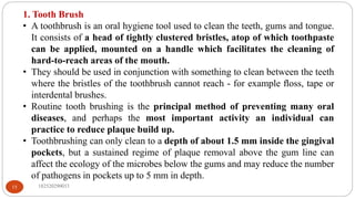 1. Tooth Brush
• A toothbrush is an oral hygiene tool used to clean the teeth, gums and tongue.
It consists of a head of tightly clustered bristles, atop of which toothpaste
can be applied, mounted on a handle which facilitates the cleaning of
hard-to-reach areas of the mouth.
• They should be used in conjunction with something to clean between the teeth
where the bristles of the toothbrush cannot reach - for example ﬂoss, tape or
interdental brushes.
• Routine tooth brushing is the principal method of preventing many oral
diseases, and perhaps the most important activity an individual can
practice to reduce plaque build up.
• Toothbrushing can only clean to a depth of about 1.5 mm inside the gingival
pockets, but a sustained regime of plaque removal above the gum line can
affect the ecology of the microbes below the gums and may reduce the number
of pathogens in pockets up to 5 mm in depth.
182520290033
15
 